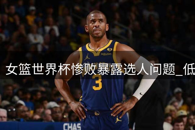 女篮世界杯惨败暴露选人问题 低效锋线引球迷质疑